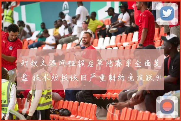 郑钦文温网征程后草地赛季全面复盘 技术短板依旧严重制约竞技跃升