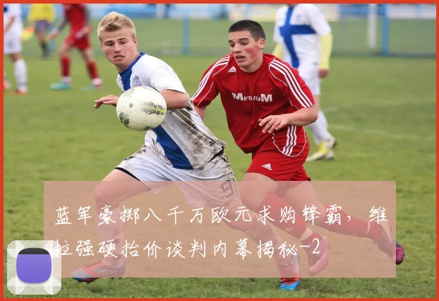 蓝军豪掷八千万欧元求购锋霸，维拉强硬抬价谈判内幕揭秘