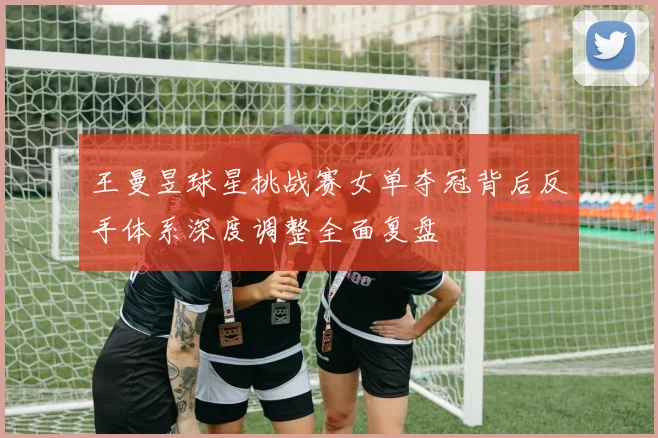 王曼昱球星挑战赛女单夺冠背后反手体系深度调整全面复盘