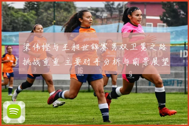 梁伟铿与王昶世锦赛男双卫冕之路挑战重重 主要对手分析与前景展望