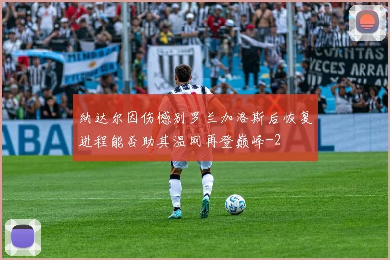 纳达尔因伤憾别罗兰加洛斯后恢复进程能否助其温网再登巅峰