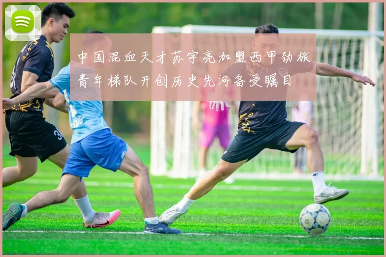 中国混血天才苏宇亮加盟西甲劲旅青年梯队开创历史先河备受瞩目