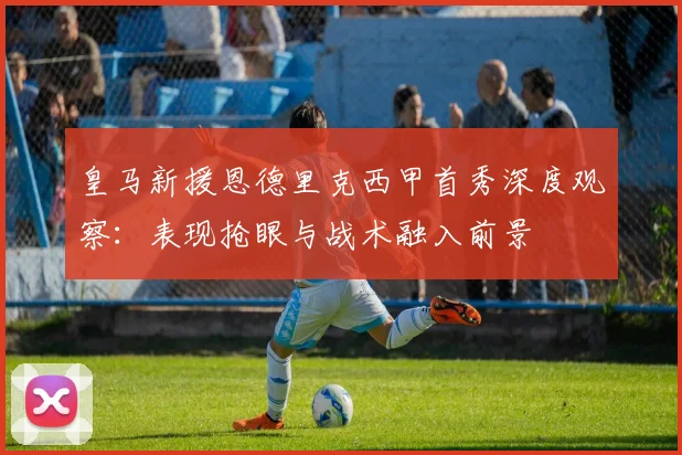 皇马新援恩德里克西甲首秀深度观察：表现抢眼与战术融入前景