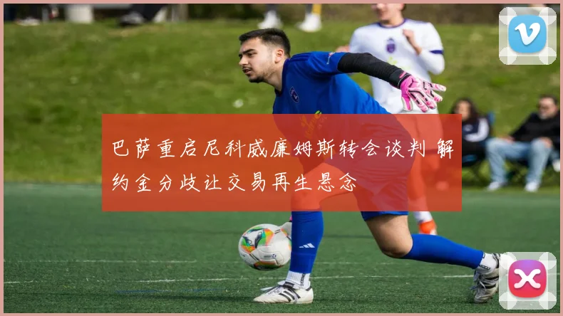 巴萨重启尼科威廉姆斯转会谈判 解约金分歧让交易再生悬念