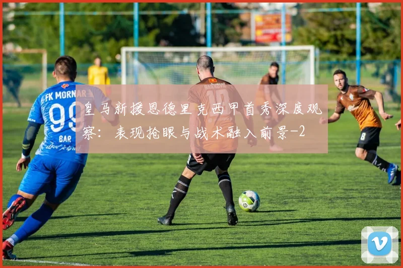皇马新援恩德里克西甲首秀深度观察：表现抢眼与战术融入前景