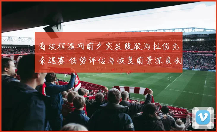 商竣程温网前夕突发腹股沟拉伤无奈退赛 伤势评估与恢复前景深度剖析