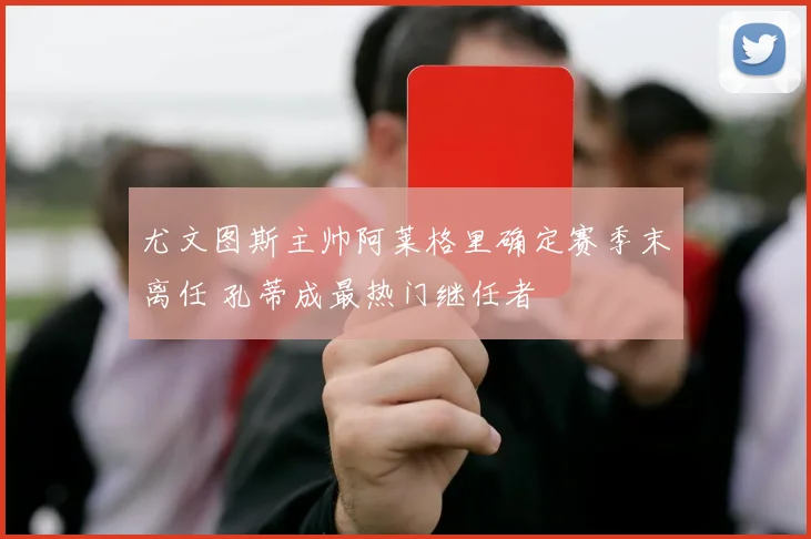 尤文图斯主帅阿莱格里确定赛季末离任 孔蒂成最热门继任者