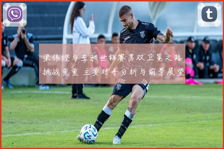 梁伟铿与王昶世锦赛男双卫冕之路挑战重重 主要对手分析与前景展望
