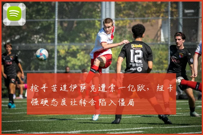 枪手苦追伊萨克遭索一亿欧，纽卡强硬态度让转会陷入僵局