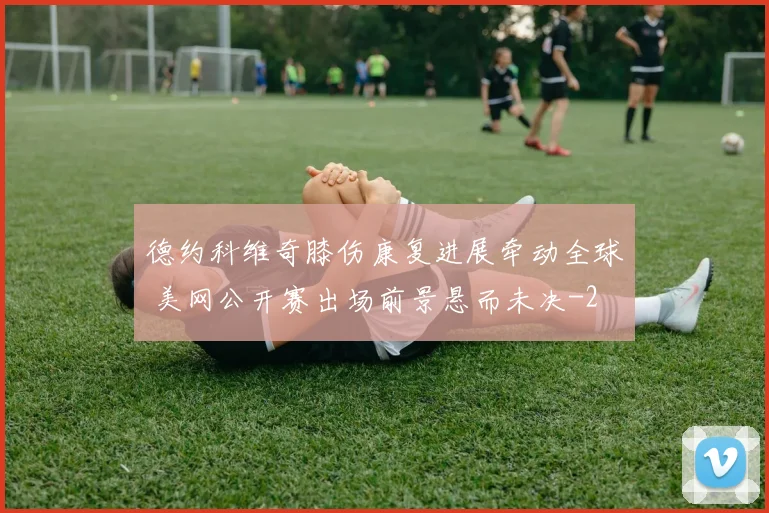 德约科维奇膝伤康复进展牵动全球 美网公开赛出场前景悬而未决