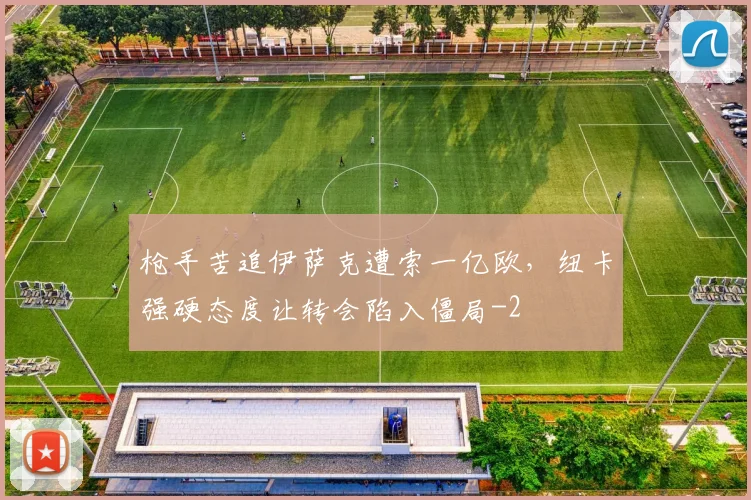 枪手苦追伊萨克遭索一亿欧,纽卡强硬态度让转会陷入僵局