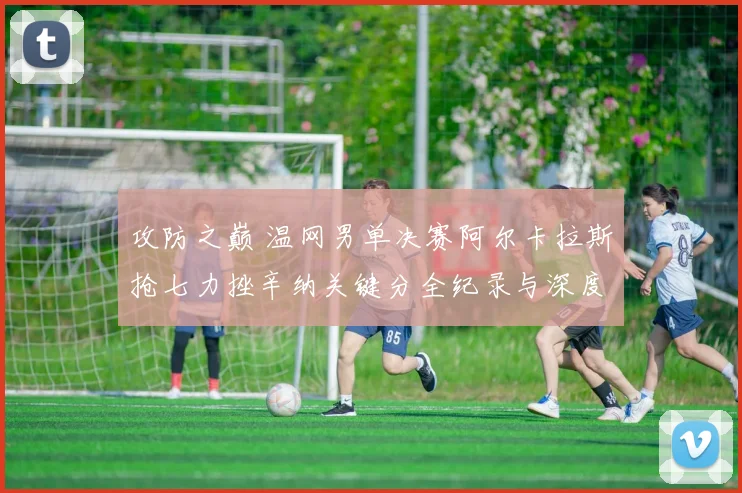 攻防之巅 温网男单决赛阿尔卡拉斯抢七力挫辛纳关键分全纪录与深度解析