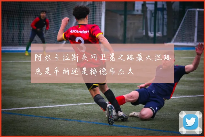 阿尔卡拉斯美网卫冕之路最大拦路虎是辛纳还是梅德韦杰夫