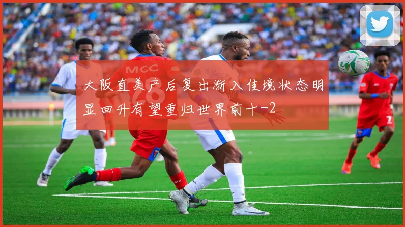 大阪直美产后复出渐入佳境状态明显回升有望重归世界前十