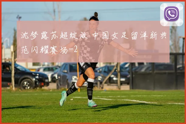 沈梦露苏超绽放 中国女足留洋新典范闪耀赛场
