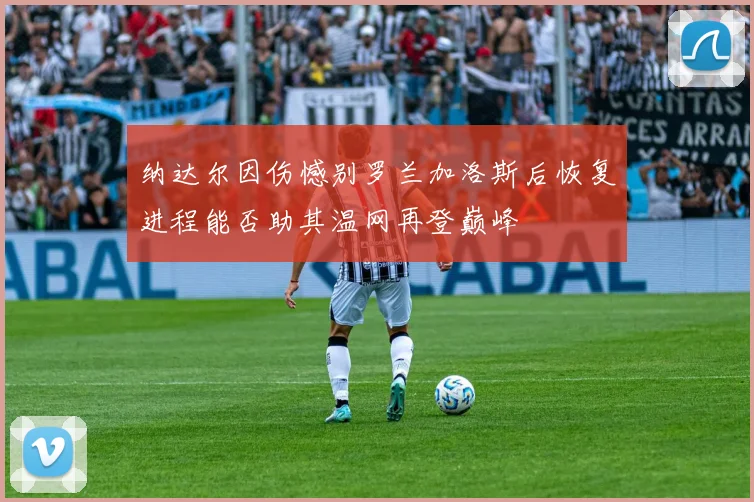 纳达尔因伤憾别罗兰加洛斯后恢复进程能否助其温网再登巅峰