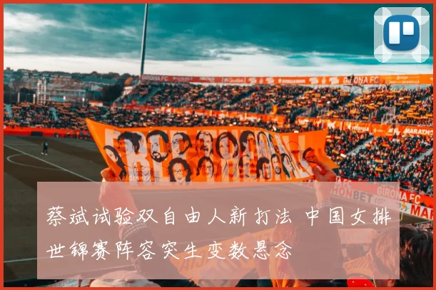 蔡斌试验双自由人新打法 中国女排世锦赛阵容突生变数悬念