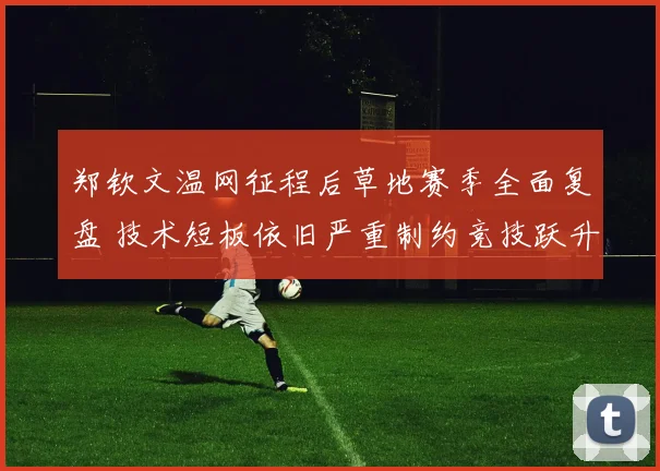 郑钦文温网征程后草地赛季全面复盘 技术短板依旧严重制约竞技跃升
