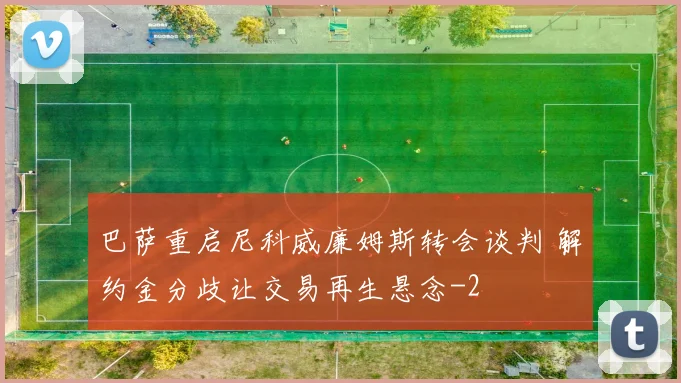 巴萨重启尼科威廉姆斯转会谈判 解约金分歧让交易再生悬念