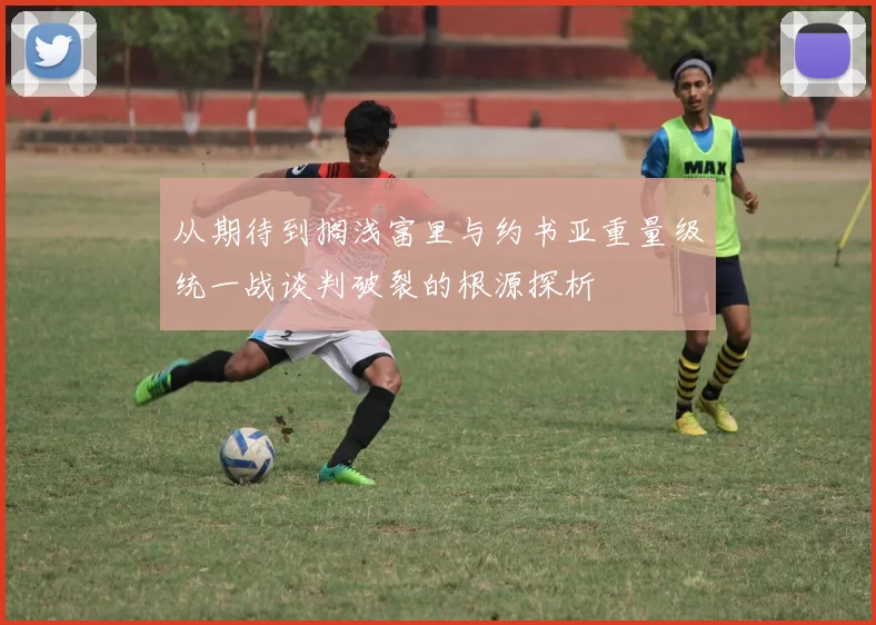 从期待到搁浅富里与约书亚重量级统一战谈判破裂的根源探析