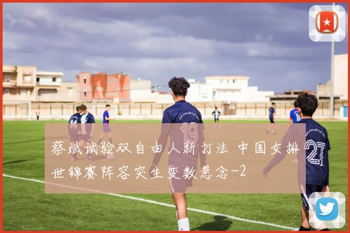 蔡斌试验双自由人新打法 中国女排世锦赛阵容突生变数悬念