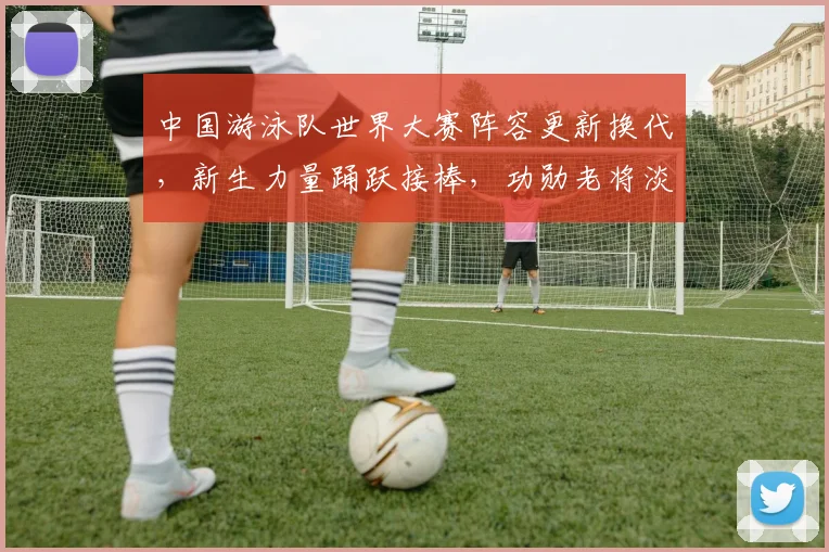 中国游泳队世界大赛阵容更新换代，新生力量踊跃接棒，功勋老将淡出主力阵容