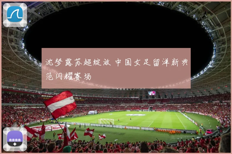 沈梦露苏超绽放 中国女足留洋新典范闪耀赛场