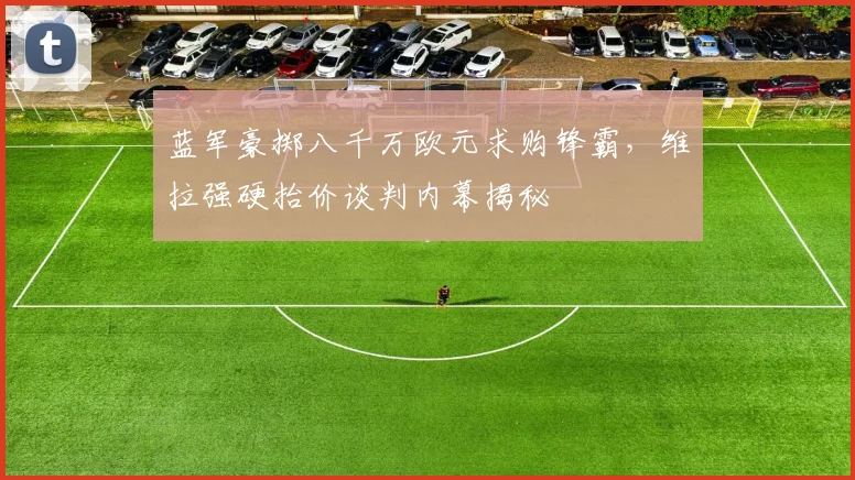 蓝军豪掷八千万欧元求购锋霸，维拉强硬抬价谈判内幕揭秘